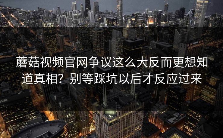 蘑菇视频官网争议这么大反而更想知道真相？别等踩坑以后才反应过来  第1张