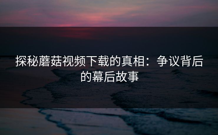 探秘蘑菇视频下载的真相：争议背后的幕后故事  第1张