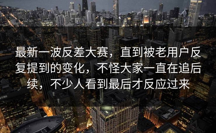 最新一波反差大赛，直到被老用户反复提到的变化，不怪大家一直在追后续，不少人看到最后才反应过来  第1张