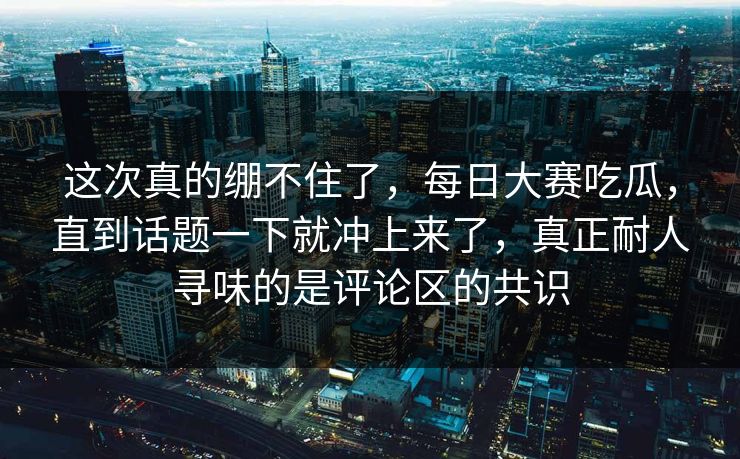这次真的绷不住了，每日大赛吃瓜，直到话题一下就冲上来了，真正耐人寻味的是评论区的共识  第1张