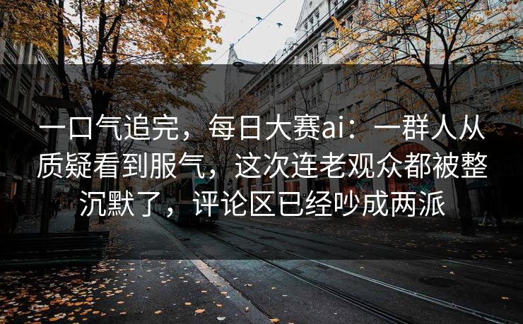 一口气追完，每日大赛ai：一群人从质疑看到服气，这次连老观众都被整沉默了，评论区已经吵成两派  第1张