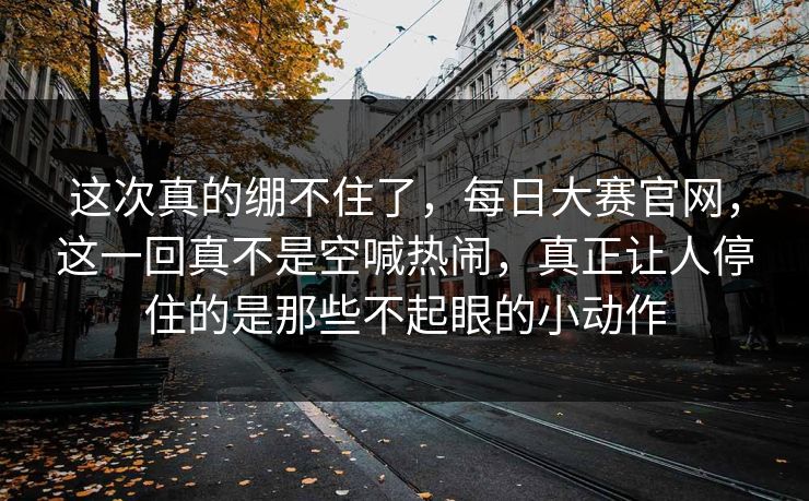 这次真的绷不住了，每日大赛官网，这一回真不是空喊热闹，真正让人停住的是那些不起眼的小动作  第1张