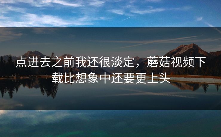 点进去之前我还很淡定，蘑菇视频下载比想象中还要更上头  第1张