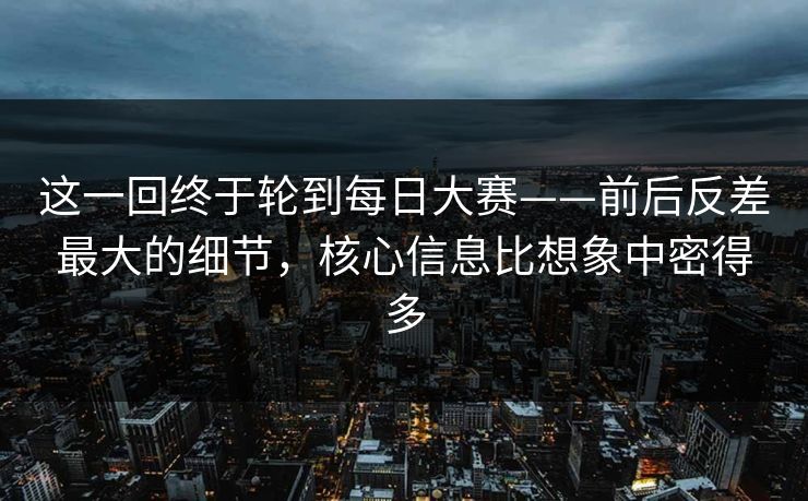 这一回终于轮到每日大赛——前后反差最大的细节，核心信息比想象中密得多  第1张