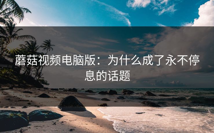 蘑菇视频电脑版：为什么成了永不停息的话题  第1张