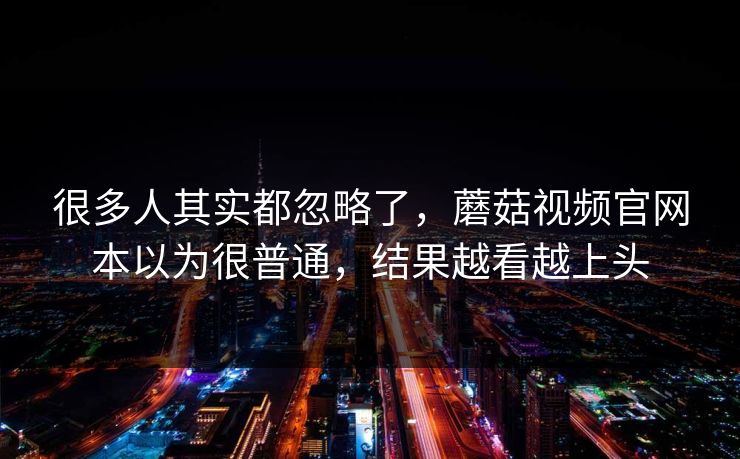 很多人其实都忽略了，蘑菇视频官网本以为很普通，结果越看越上头  第1张