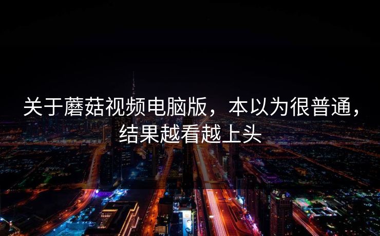 关于蘑菇视频电脑版，本以为很普通，结果越看越上头  第1张