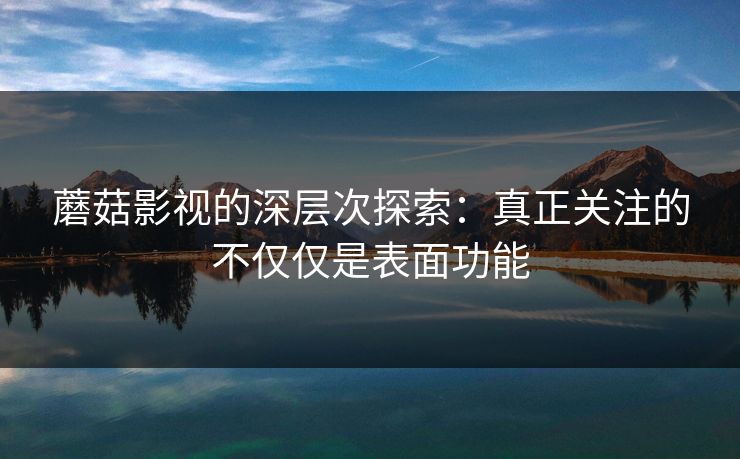 蘑菇影视的深层次探索：真正关注的不仅仅是表面功能  第1张