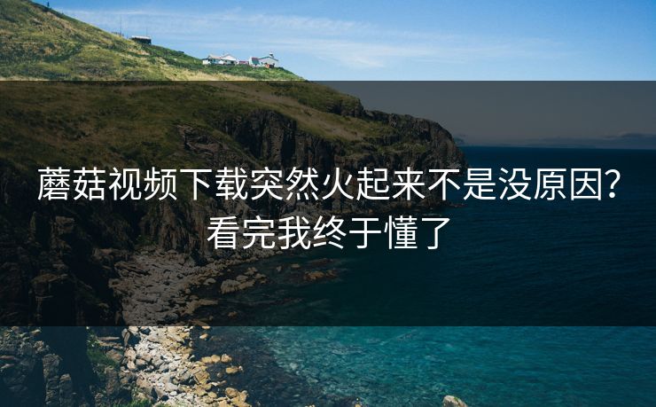 蘑菇视频下载突然火起来不是没原因？看完我终于懂了  第1张