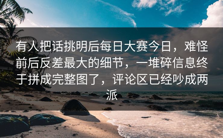 有人把话挑明后每日大赛今日，难怪前后反差最大的细节，一堆碎信息终于拼成完整图了，评论区已经吵成两派  第1张