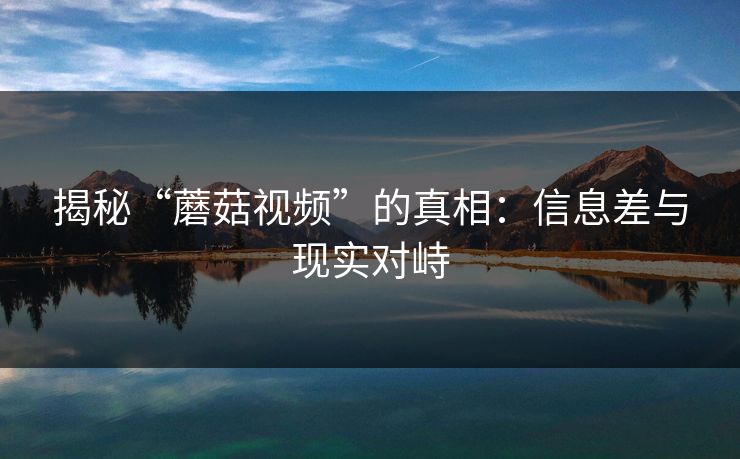 揭秘“蘑菇视频”的真相：信息差与现实对峙