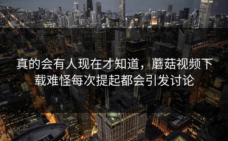 真的会有人现在才知道，蘑菇视频下载难怪每次提起都会引发讨论