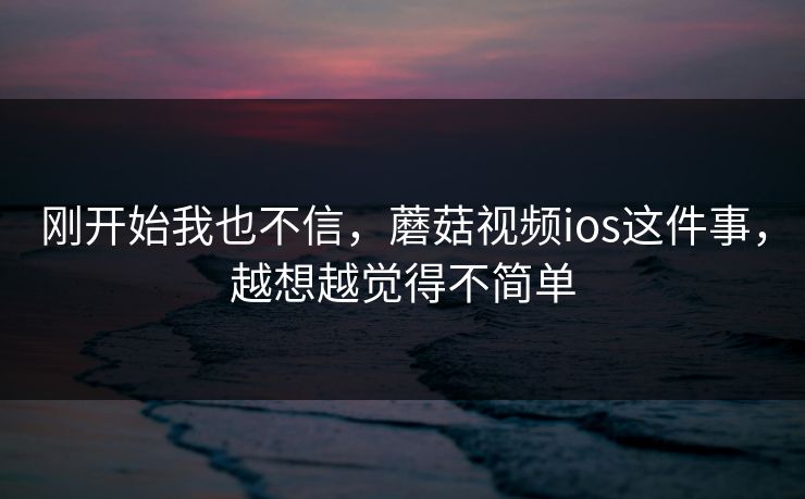 刚开始我也不信，蘑菇视频ios这件事，越想越觉得不简单