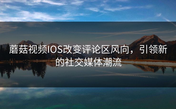 蘑菇视频IOS改变评论区风向，引领新的社交媒体潮流
