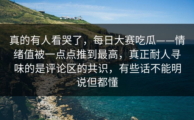 真的有人看哭了，每日大赛吃瓜——情绪值被一点点推到最高，真正耐人寻味的是评论区的共识，有些话不能明说但都懂