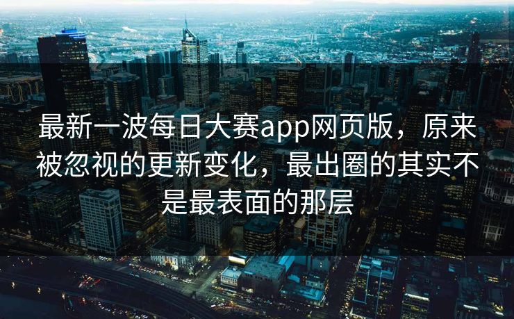 最新一波每日大赛app网页版，原来被忽视的更新变化，最出圈的其实不是最表面的那层