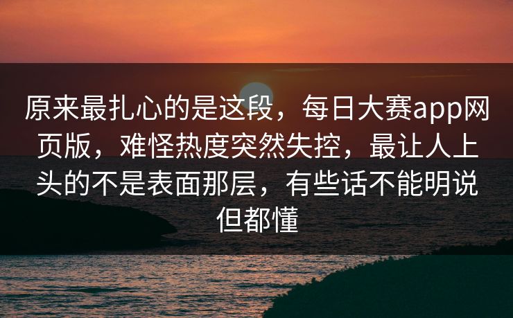 原来最扎心的是这段，每日大赛app网页版，难怪热度突然失控，最让人上头的不是表面那层，有些话不能明说但都懂