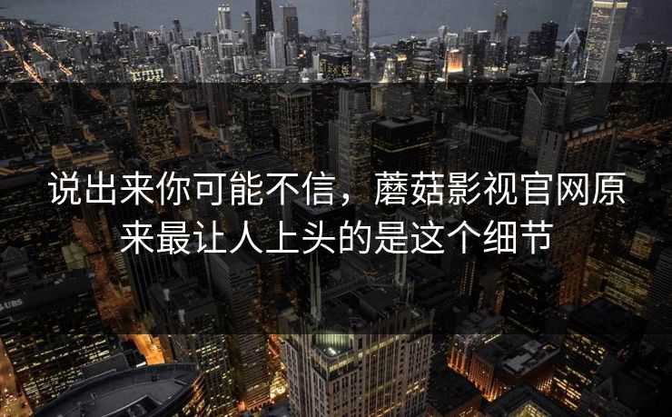 说出来你可能不信,蘑菇影视官网原来最让人上头的是这个细节 第1张 说出来你可能不信,蘑菇影视官网原来最让人上头的是这个细节 第1张