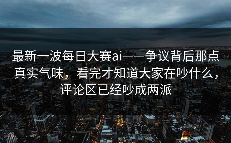 最新一波每日大赛ai——争议背后那点真实气味,看完才知道大家在吵什么,评论区已经吵成两派 第1张 最新一波每日大赛ai——争议背后那点真实气味,看完才知道大家在吵什么,评论区已经吵成两派 第1张