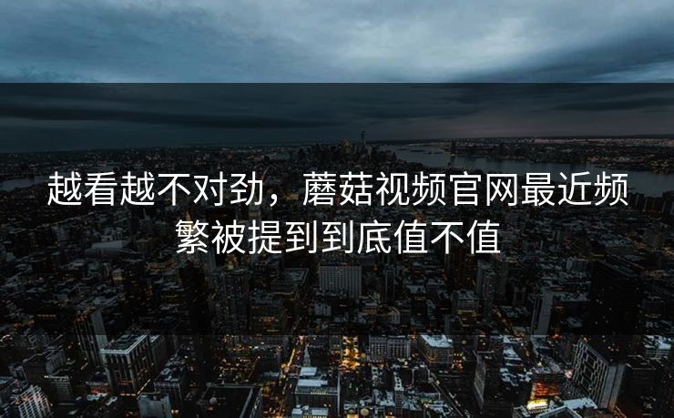 越看越不对劲，蘑菇视频官网最近频繁被提到到底值不值  第1张