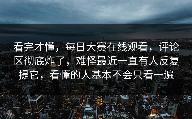 看完才懂,每日大赛在线观看,评论区彻底炸了,难怪最近一直有人反复提它,看懂的人基本不会只看一遍 第1张 看完才懂,每日大赛在线观看,评论区彻底炸了,难怪最近一直有人反复提它,看懂的人基本不会只看一遍 第1张