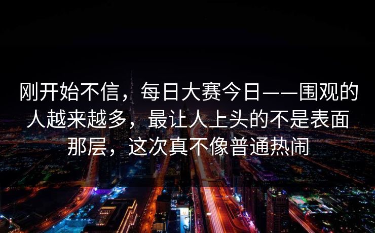 刚开始不信,每日大赛今日——围观的人越来越多,最让人上头的不是表面那层,这次真不像普通热闹 第1张 刚开始不信,每日大赛今日——围观的人越来越多,最让人上头的不是表面那层,这次真不像普通热闹 第1张