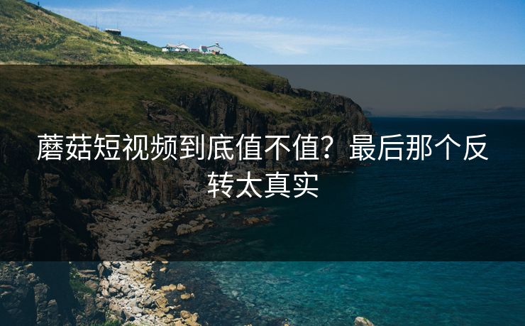 蘑菇短视频到底值不值？最后那个反转太真实  第1张