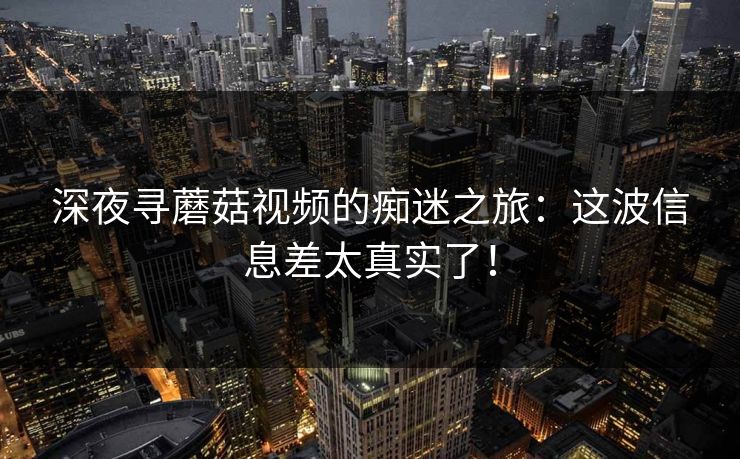 深夜寻蘑菇视频的痴迷之旅:这波信息差太真实了! 第1张 深夜寻蘑菇视频的痴迷之旅:这波信息差太真实了! 第1张