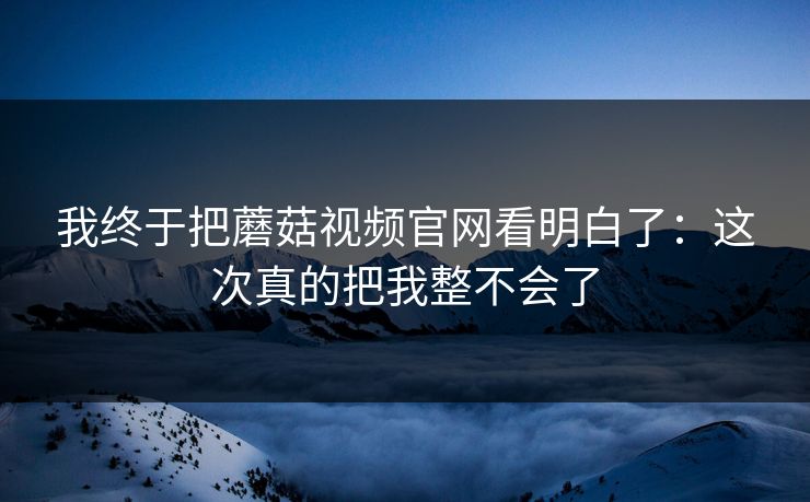 我终于把蘑菇视频官网看明白了:这次真的把我整不会了 第1张 我终于把蘑菇视频官网看明白了:这次真的把我整不会了 第1张