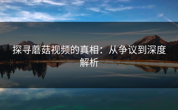 探寻蘑菇视频的真相:从争议到深度解析 第1张 探寻蘑菇视频的真相:从争议到深度解析 第1张