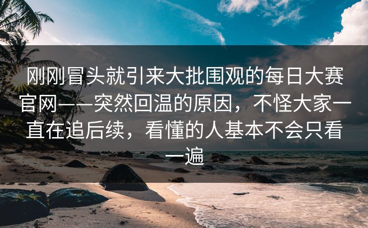 刚刚冒头就引来大批围观的每日大赛官网——突然回温的原因,不怪大家一直在追后续,看懂的人基本不会只看一遍 第1张 刚刚冒头就引来大批围观的每日大赛官网——突然回温的原因,不怪大家一直在追后续,看懂的人基本不会只看一遍 第1张